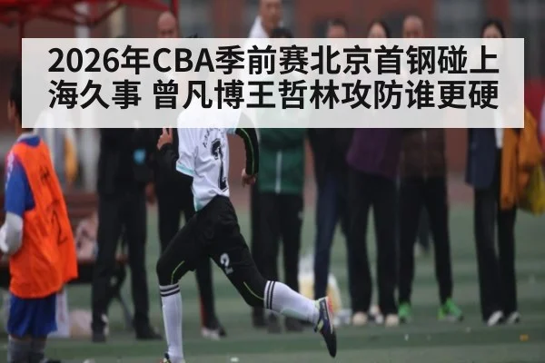 2026年CBA季前赛北京首钢碰上海久事 曾凡博王哲林攻防谁更硬 | kaiyun